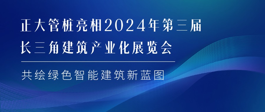 正大管桩亮相2024年第三届长三角建筑产业化展览会 共绘绿色智能建筑新蓝图